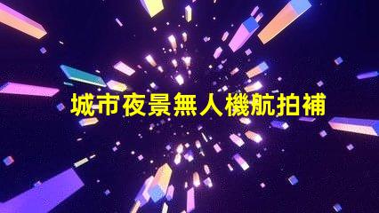 城市夜景無人機航拍補光, 大片秘籍揭曉